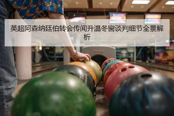 英超阿森纳廷伯转会传闻升温冬窗谈判细节全景解析